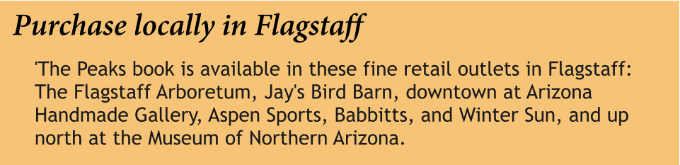 Purchase locally in Flagstaff 'The Peaks book is available in these fine retail outlets in Flagstaff: The Flagstaff Arboretum, Jay's Bird Barn, downtown at Arizona Handmade Gallery, Aspen Sports, Babbitts, and Winter Sun, and up north at the Museum of Northern Arizona.