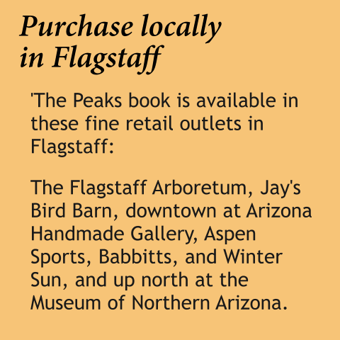 Purchase locallyin Flagstaff 'The Peaks book is available in these fine retail outlets in Flagstaff:   The Flagstaff Arboretum, Jay's Bird Barn, downtown at Arizona Handmade Gallery, Aspen Sports, Babbitts, and Winter Sun, and up north at the Museum of Northern Arizona.