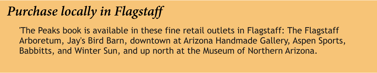 Purchase locally in Flagstaff 'The Peaks book is available in these fine retail outlets in Flagstaff: The Flagstaff Arboretum, Jay's Bird Barn, downtown at Arizona Handmade Gallery, Aspen Sports, Babbitts, and Winter Sun, and up north at the Museum of Northern Arizona.